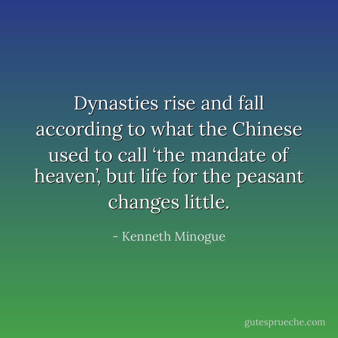 Dynasties rise and fall according to what the Chinese used to call ‘the mandate of heaven’, but life for the peasant changes little. - Kenneth Minogue
