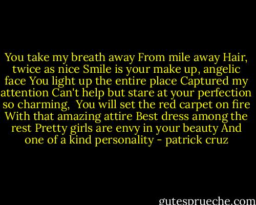 You take my breath away<br />From mile away<br />Hair, twice as nice<br />Smile is your make up, angelic face<br />You light up the entire place<br />Captured my attention<br />Can't help but stare at your perfection<br />so charming, <br />You will set the red carpet on fire<br />With that amazing attire<br />Best dress among the rest<br />Pretty girls are envy in your beauty<br />And one of a kind personality - patrick cruz
