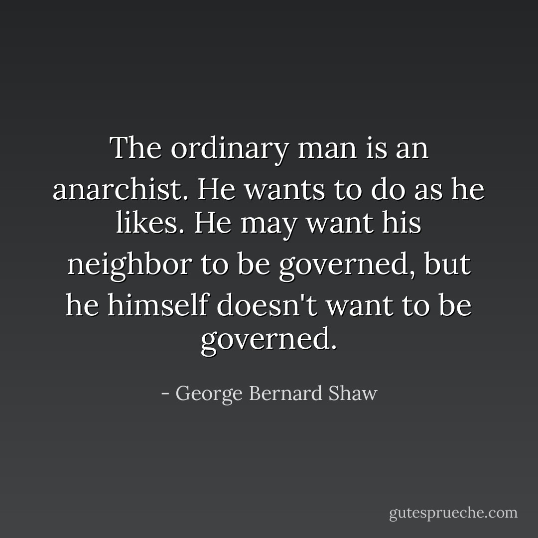 The ordinary man is an anarchist. He wants to do as he likes. He may want his neighbor to be governed, but he himself doesn't want to be governed. - George Bernard Shaw