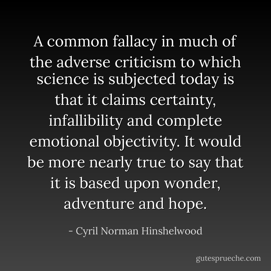 A common fallacy in much of the adverse criticism to which science is subjected today is that it claims certainty, infallibility and complete emotional objectivity. It would be more nearly true to say that it is based upon wonder, adventure and hope. - Cyril Norman Hinshelwood