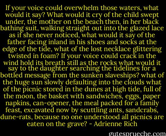 If your voice could overwhelm those waters, what would it say?<br />What would it cry of the child swept under, the mother<br />on the beach then, in her black bathing suit, walking straight out<br />into the glazed lace as if she never noticed, what would it say of the father<br />facing inland in his shoes and socks at the edge of the tide,<br />what of the lost necklace glittering twisted in foam?<br />If your voice could crack in the wind hold its breath still as the rocks<br />what would it say to the daughter searching the tidelines for a bottled message<br />from the sunken slaveships? what of the huge sun slowly defaulting into the clouds<br />what of the picnic stored in the dunes at high tide, full of the moon, the basket<br />with sandwiches, eggs, paper napkins, can-opener, the meal<br />packed for a family feast, excavated now by scuttling<br />ants, sandcrabs, dune-rats, because no one understood<br />all picnics are eaten on the grave? - Adrienne Rich