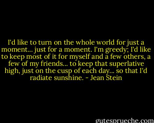 I'd like to turn on the whole world for just a moment... just for a moment. I'm greedy; I'd like to keep most of it for myself and a few others, a few of my friends... to keep that superlative high, just on the cusp of each day... so that I'd radiate sunshine. - Jean Stein