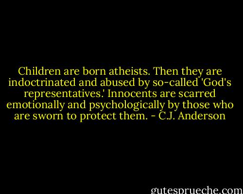Children are born atheists. Then they are indoctrinated and abused by so-called 'God's representatives.' Innocents are scarred emotionally and psychologically by those who are sworn to protect them. - C.J. Anderson