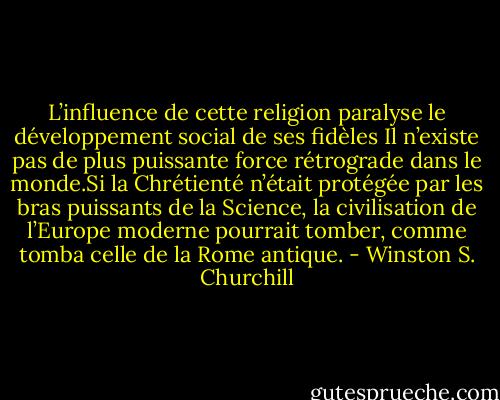 L’influence de cette religion paralyse le développement social de ses fidèles Il n’existe pas de plus puissante force rétrograde dans le monde.Si la Chrétienté n’était protégée par les bras puissants de la Science, la civilisation de l’Europe moderne pourrait tomber, comme tomba celle de la Rome antique. - Winston S. Churchill