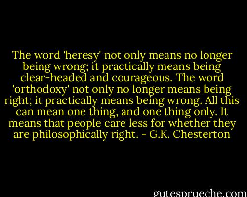 The word 'heresy' not only means no longer being wrong; it practically means being clear-headed and courageous. The word 'orthodoxy' not only no longer means being right; it practically means being wrong. All this can mean one thing, and one thing only. It means that people care less for whether they are philosophically right. - G.K. Chesterton