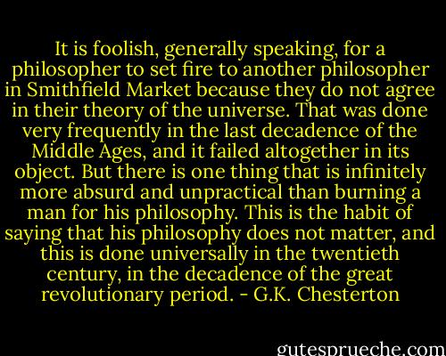 It is foolish, generally speaking, for a philosopher to set fire to another philosopher in Smithfield Market because they do not agree in their theory of the universe. That was done very frequently in the last decadence of the Middle Ages, and it failed altogether in its object. But there is one thing that is infinitely more absurd and unpractical than burning a man for his philosophy. This is the habit of saying that his philosophy does not matter, and this is done universally in the twentieth century, in the decadence of the great revolutionary period. - G.K. Chesterton