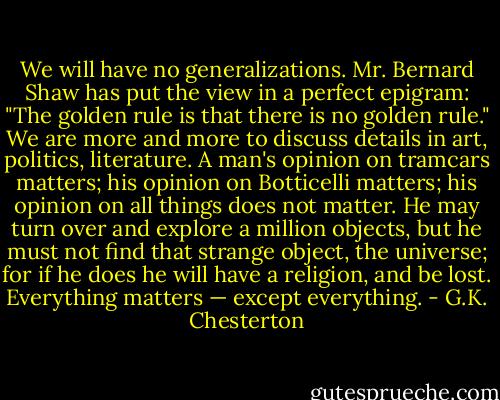 We will have no generalizations. Mr. Bernard Shaw has put the view in a perfect epigram: "The golden rule is that there is no golden rule." We are more and more to discuss details in art, politics, literature. A man's opinion on tramcars matters; his opinion on Botticelli matters; his opinion on all things does not matter. He may turn over and explore a million objects, but he must not find that strange object, the universe; for if he does he will have a religion, and be lost. Everything matters — except everything. - G.K. Chesterton