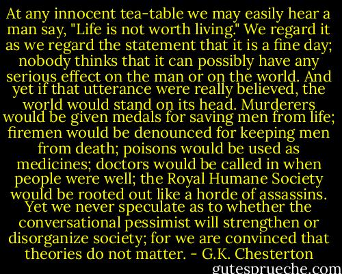 At any innocent tea-table we may easily hear a man say, "Life is not worth living." We regard it as we regard the statement that it is a fine day; nobody thinks that it can possibly have any serious effect on the man or on the world. And yet if that utterance were really believed, the world would stand on its head. Murderers would be given medals for saving men from life; firemen would be denounced for keeping men from death; poisons would be used as medicines; doctors would be called in when people were well; the Royal Humane Society would be rooted out like a horde of assassins. Yet we never speculate as to whether the conversational pessimist will strengthen or disorganize society; for we are convinced that theories do not matter. - G.K. Chesterton