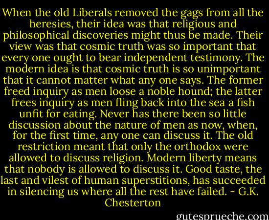 When the old Liberals removed the gags from all the heresies, their idea was that religious and philosophical discoveries might thus be made. Their view was that cosmic truth was so important that every one ought to bear independent testimony. The modern idea is that cosmic truth is so unimportant that it cannot matter what any one says. The former freed inquiry as men loose a noble hound; the latter frees inquiry as men fling back into the sea a fish unfit for eating. Never has there been so little discussion about the nature of men as now, when, for the first time, any one can discuss it. The old restriction meant that only the orthodox were allowed to discuss religion. Modern liberty means that nobody is allowed to discuss it. Good taste, the last and vilest of human superstitions, has succeeded in silencing us where all the rest have failed. - G.K. Chesterton