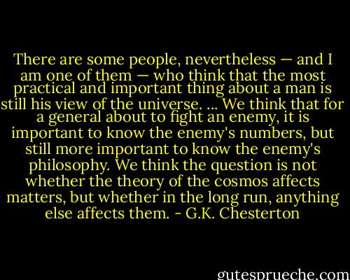 There are some people, nevertheless — and I am one of them — who think that the most practical and important thing about a man is still his view of the universe. ... We think that for a general about to fight an enemy, it is important to know the enemy's numbers, but still more important to know the enemy's philosophy. We think the question is not whether the theory of the cosmos affects matters, but whether in the long run, anything else affects them. - G.K. Chesterton