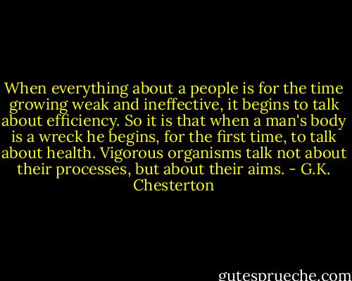 When everything about a people is for the time growing weak and ineffective, it begins to talk about efficiency. So it is that when a man's body is a wreck he begins, for the first time, to talk about health. Vigorous organisms talk not about their processes, but about their aims. - G.K. Chesterton