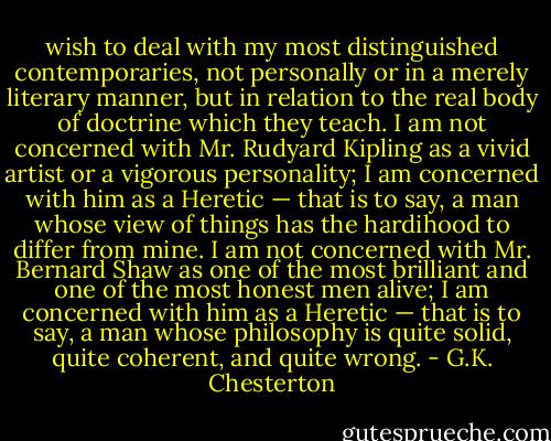 wish to deal with my most distinguished contemporaries, not personally or in a merely literary manner, but in relation to the real body of doctrine which they teach. I am not concerned with Mr. Rudyard Kipling as a vivid artist or a vigorous personality; I am concerned with him as a Heretic — that is to say, a man whose view of things has the hardihood to differ from mine. I am not concerned with Mr. Bernard Shaw as one of the most brilliant and one of the most honest men alive; I am concerned with him as a Heretic — that is to say, a man whose philosophy is quite solid, quite coherent, and quite wrong. - G.K. Chesterton