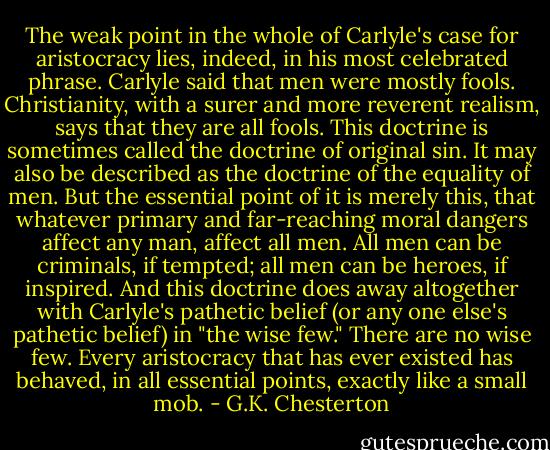 The weak point in the whole of Carlyle's case for aristocracy lies, indeed, in his most celebrated phrase. Carlyle said that men were mostly fools. Christianity, with a surer and more reverent realism, says that they are all fools. This doctrine is sometimes called the doctrine of original sin. It may also be described as the doctrine of the equality of men. But the essential point of it is merely this, that whatever primary and far-reaching moral dangers affect any man, affect all men. All men can be criminals, if tempted; all men can be heroes, if inspired. And this doctrine does away altogether with Carlyle's pathetic belief (or any one else's pathetic belief) in "the wise few." There are no wise few. Every aristocracy that has ever existed has behaved, in all essential points, exactly like a small mob. - G.K. Chesterton