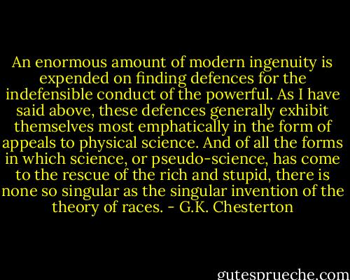 An enormous amount of modern ingenuity is expended on finding defences for the indefensible conduct of the powerful. As I have said above, these defences generally exhibit themselves most emphatically in the form of appeals to physical science. And of all the forms in which science, or pseudo-science, has come to the rescue of the rich and stupid, there is none so singular as the singular invention of the theory of races. - G.K. Chesterton