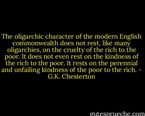 The oligarchic character of the modern English commonwealth does not rest, like many oligarchies, on the cruelty of the rich to the poor. It does not even rest on the kindness of the rich to the poor. It rests on the perennial and unfailing kindness of the poor to the rich. - G.K. Chesterton