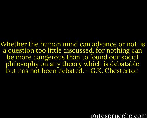 Whether the human mind can advance or not, is a question too little discussed, for nothing can be more dangerous than to found our social philosophy on any theory which is debatable but has not been debated. - G.K. Chesterton