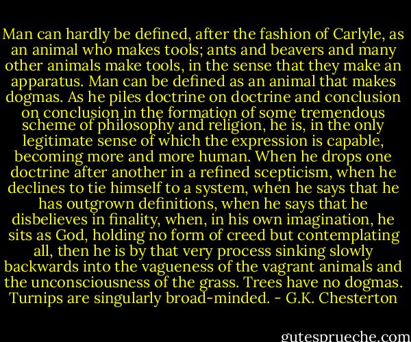 Man can hardly be defined, after the fashion of Carlyle, as an animal who makes tools; ants and beavers and many other animals make tools, in the sense that they make an apparatus. Man can be defined as an animal that makes dogmas. As he piles doctrine on doctrine and conclusion on conclusion in the formation of some tremendous scheme of philosophy and religion, he is, in the only legitimate sense of which the expression is capable, becoming more and more human. When he drops one doctrine after another in a refined scepticism, when he declines to tie himself to a system, when he says that he has outgrown definitions, when he says that he disbelieves in finality, when, in his own imagination, he sits as God, holding no form of creed but contemplating all, then he is by that very process sinking slowly backwards into the vagueness of the vagrant animals and the unconsciousness of the grass. Trees have no dogmas. Turnips are singularly broad-minded. - G.K. Chesterton