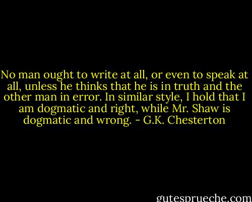 No man ought to write at all, or even to speak at all, unless he thinks that he is in truth and the other man in error. In similar style, I hold that I am dogmatic and right, while Mr. Shaw is dogmatic and wrong. - G.K. Chesterton