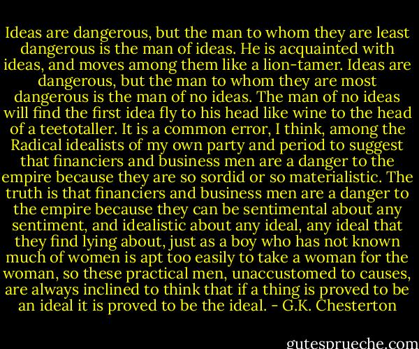 Ideas are dangerous, but the man to whom they are least dangerous is the man of ideas. He is acquainted with ideas, and moves among them like a lion-tamer. Ideas are dangerous, but the man to whom they are most dangerous is the man of no ideas. The man of no ideas will find the first idea fly to his head like wine to the head of a teetotaller. It is a common error, I think, among the Radical idealists of my own party and period to suggest that financiers and business men are a danger to the empire because they are so sordid or so materialistic. The truth is that financiers and business men are a danger to the empire because they can be sentimental about any sentiment, and idealistic about any ideal, any ideal that they find lying about, just as a boy who has not known much of women is apt too easily to take a woman for the woman, so these practical men, unaccustomed to causes, are always inclined to think that if a thing is proved to be an ideal it is proved to be the ideal. - G.K. Chesterton