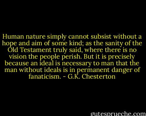 Human nature simply cannot subsist without a hope and aim of some kind; as the sanity of the Old Testament truly said, where there is no vision the people perish. But it is precisely because an ideal is necessary to man that the man without ideals is in permanent danger of fanaticism. - G.K. Chesterton