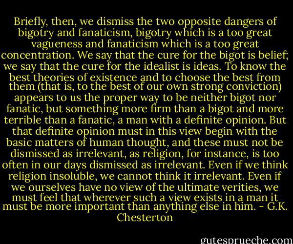 Briefly, then, we dismiss the two opposite dangers of bigotry and fanaticism, bigotry which is a too great vagueness and fanaticism which is a too great concentration. We say that the cure for the bigot is belief; we say that the cure for the idealist is ideas. To know the best theories of existence and to choose the best from them (that is, to the best of our own strong conviction) appears to us the proper way to be neither bigot nor fanatic, but something more firm than a bigot and more terrible than a fanatic, a man with a definite opinion. But that definite opinion must in this view begin with the basic matters of human thought, and these must not be dismissed as irrelevant, as religion, for instance, is too often in our days dismissed as irrelevant. Even if we think religion insoluble, we cannot think it irrelevant. Even if we ourselves have no view of the ultimate verities, we must feel that wherever such a view exists in a man it must be more important than anything else in him. - G.K. Chesterton