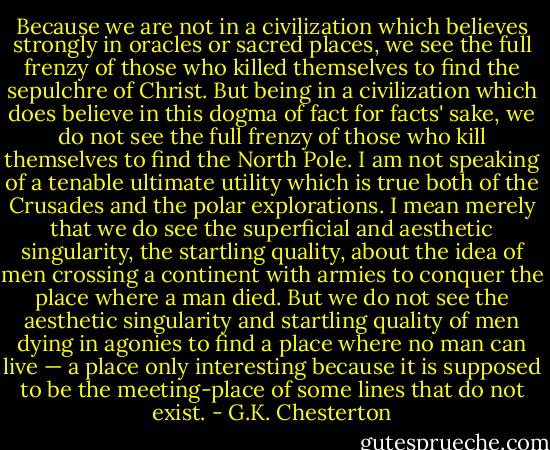 Because we are not in a civilization which believes strongly in oracles or sacred places, we see the full frenzy of those who killed themselves to find the sepulchre of Christ. But being in a civilization which does believe in this dogma of fact for facts' sake, we do not see the full frenzy of those who kill themselves to find the North Pole. I am not speaking of a tenable ultimate utility which is true both of the Crusades and the polar explorations. I mean merely that we do see the superficial and aesthetic singularity, the startling quality, about the idea of men crossing a continent with armies to conquer the place where a man died. But we do not see the aesthetic singularity and startling quality of men dying in agonies to find a place where no man can live — a place only interesting because it is supposed to be the meeting-place of some lines that do not exist. - G.K. Chesterton