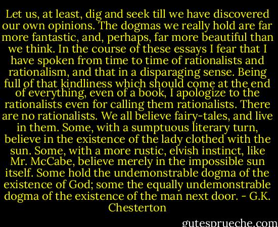 Let us, at least, dig and seek till we have discovered our own opinions. The dogmas we really hold are far more fantastic, and, perhaps, far more beautiful than we think. In the course of these essays I fear that I have spoken from time to time of rationalists and rationalism, and that in a disparaging sense. Being full of that kindliness which should come at the end of everything, even of a book, I apologize to the rationalists even for calling them rationalists. There are no rationalists. We all believe fairy-tales, and live in them. Some, with a sumptuous literary turn, believe in the existence of the lady clothed with the sun. Some, with a more rustic, elvish instinct, like Mr. McCabe, believe merely in the impossible sun itself. Some hold the undemonstrable dogma of the existence of God; some the equally undemonstrable dogma of the existence of the man next door. - G.K. Chesterton