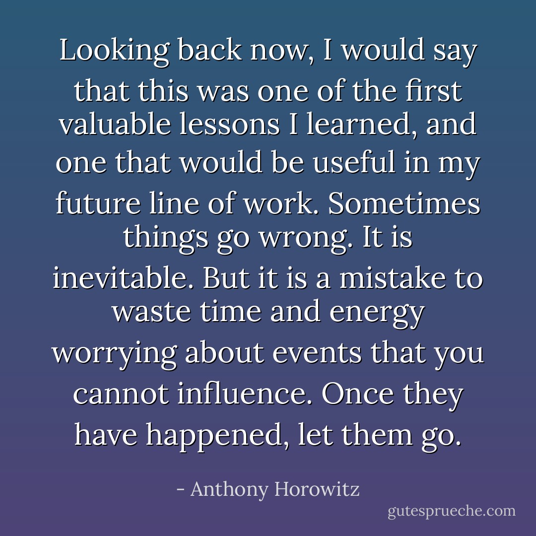 Looking back now, I would say that this was one of the first valuable lessons I learned, and one that would be useful in my future line of work. Sometimes things go wrong. It is inevitable. But it is a mistake to waste time and energy worrying about events that you cannot influence. Once they have happened, let them go. - Anthony Horowitz