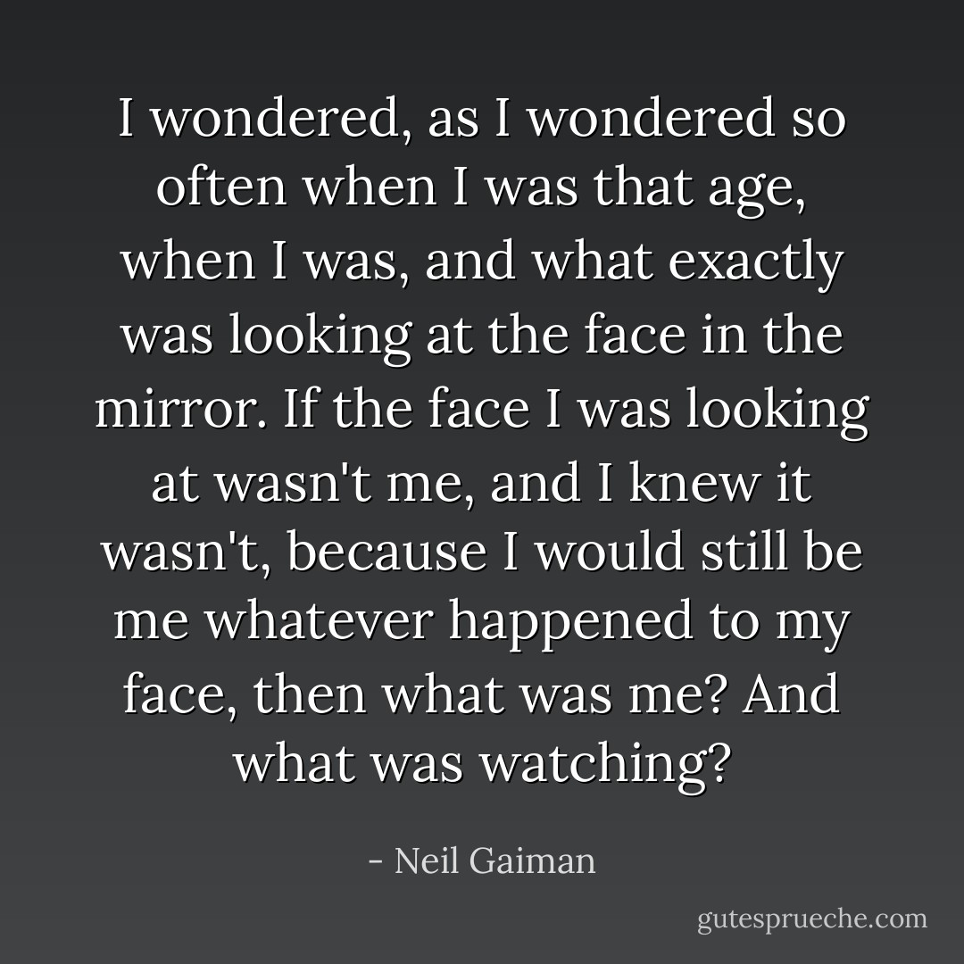 I wondered, as I wondered so often when I was that age, when I was, and what exactly was looking at the face in the mirror. If the face I was looking at wasn't me, and I knew it wasn't, because I would still be me whatever happened to my face, then what was me? And what was watching? - Neil Gaiman