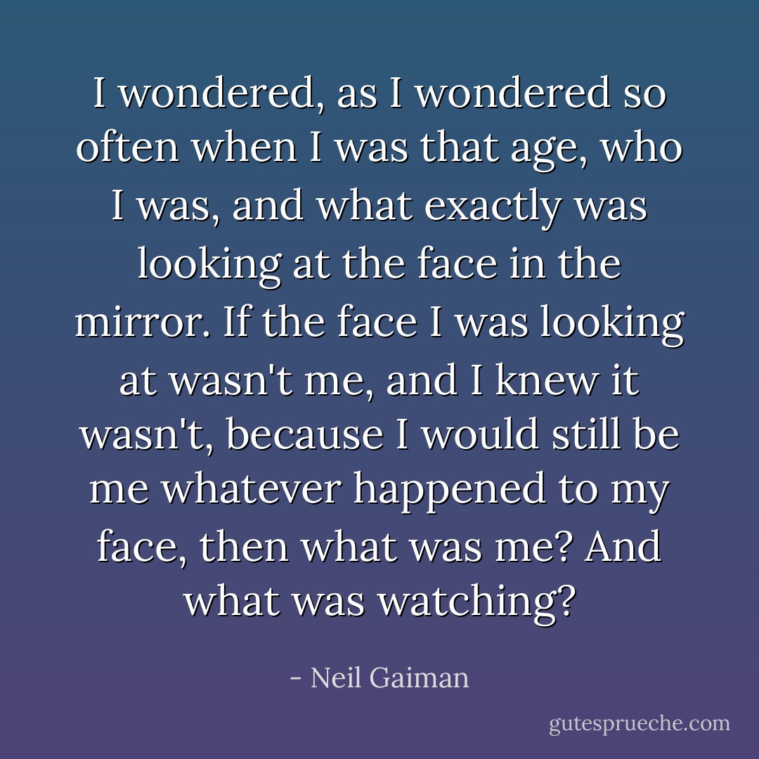 I wondered, as I wondered so often when I was that age, who I was, and what exactly was looking at the face in the mirror. If the face I was looking at wasn't me, and I knew it wasn't, because I would still be me whatever happened to my face, then what was me? And what was watching? - Neil Gaiman