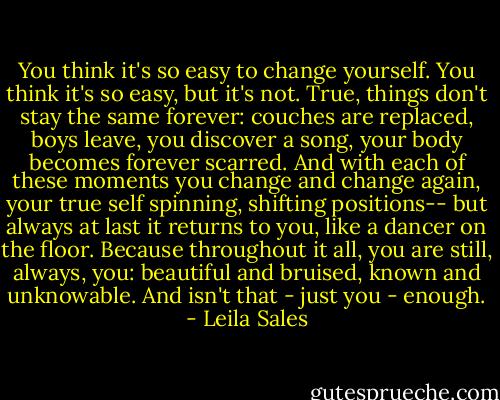 You think it's so easy to change yourself. You think it's so easy, but it's not. True, things don't stay the same forever: couches are replaced, boys leave, you discover a song, your body becomes forever scarred. And with each of these moments you change and change again, your true self spinning, shifting positions-- but always at last it returns to you, like a dancer on the floor. Because throughout it all, you are still, always, you: beautiful and bruised, known and unknowable. And isn't that - just you - enough. - Leila Sales