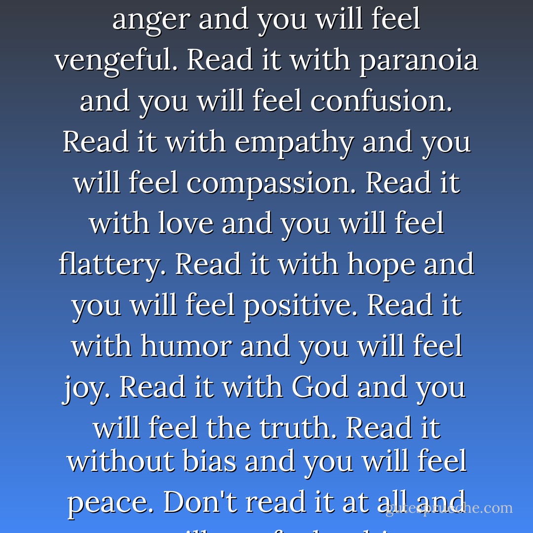 Read it with sorrow and you will feel hate.<br />Read it with anger and you will feel vengeful.<br />Read it with paranoia and you will feel confusion.<br />Read it with empathy and you will feel compassion.<br />Read it with love and you will feel flattery.<br />Read it with hope and you will feel positive.<br />Read it with humor and you will feel joy.<br />Read it with God and you will feel the truth.<br />Read it without bias and you will feel peace.<br />Don't read it at all and you will not feel a thing. - Shannon L. Alder