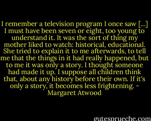 I remember a television program I once saw [...] I must have been seven or eight, too young to understand it. It was the sort of thing my mother liked to watch: historical, educational. She tried to explain it to me afterwards, to tell me that the things in it had really happened, but to me it was only a story. I thought someone had made it up. I suppose all children think that, about any history before their own. If it's only a story, it becomes less frightening. - Margaret Atwood