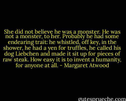 She did not believe he was a monster. He was not a monster, to her. Probably he had some endearing trait: he whistled, off key, in the shower, he had a yen for truffles, he called his dog Liebchen and made it sit up for pieces of raw steak. How easy it is to invent a humanity, for anyone at all. - Margaret Atwood