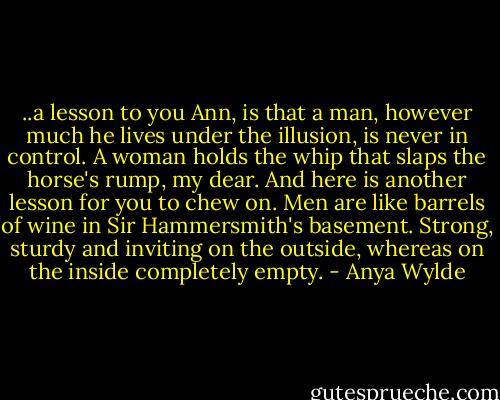 ..a lesson to you Ann, is that a man, however much he lives under the illusion, is never in control. A woman holds the whip that slaps the horse's rump, my dear. And here is another lesson for you to chew on. Men are like barrels of wine in Sir Hammersmith's basement. Strong, sturdy and inviting on the outside, whereas on the inside completely empty. - Anya Wylde