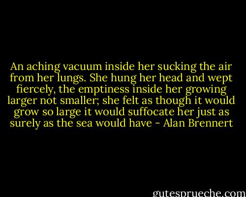 An aching vacuum inside her sucking the air from her lungs. She hung her head and wept fiercely, the emptiness inside her growing larger not smaller; she felt as though it would grow so large it would suffocate her just as surely as the sea would have - Alan Brennert