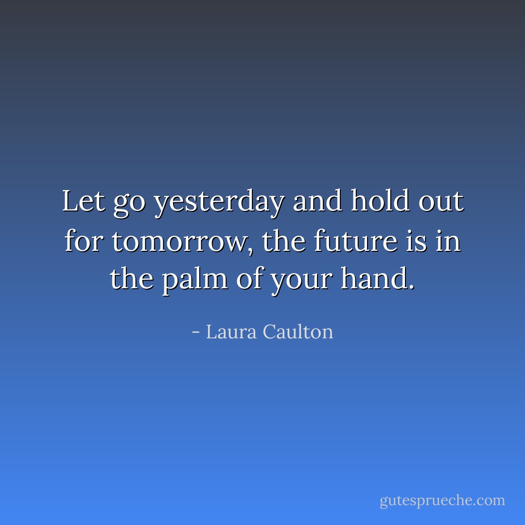 Let go yesterday and hold out for tomorrow, the future is in the palm of your hand. - Laura Caulton