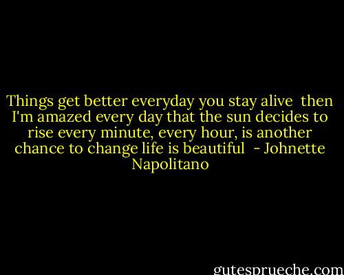 Things get better everyday you stay alive <br />then I'm amazed<br />every day<br />that the sun decides to rise<br />every minute, every hour, is another<br />chance to change<br />life is beautiful  - Johnette Napolitano