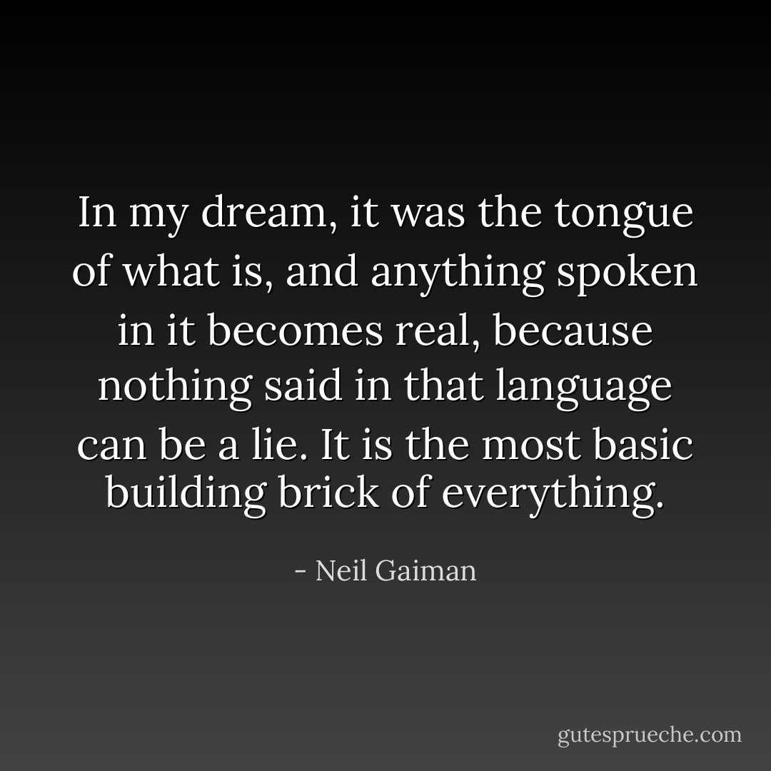 In my dream, it was the tongue of what is, and anything spoken in it becomes real, because nothing said in that language can be a lie. It is the most basic building brick of everything. - Neil Gaiman