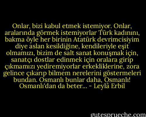 Onlar, bizi kabul etmek istemiyor. Onlar, aralarında görmek istemiyorlar Türk kadınını, bakma öyle her birinin Atatürk devrimcisiyim diye aslan kesildiğine, kendileriyle eşit olmamızı, bizim de salt sanat konuşmak için, sanatçı dostlar edinmek için oralara girip çıkmamızı yediremiyorlar erkekliklerine, zora gelince çıkarıp bilmem nerelerini göstermeleri bundan. Osmanlı bunlar daha, Osmanlı! Osmanlı'dan da beter... - Leylâ Erbil