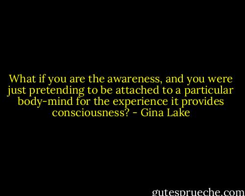 What if you are the awareness, and you were just pretending to be attached to a particular body-mind for the experience it provides consciousness? - Gina Lake
