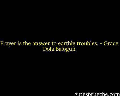 Prayer is the answer to earthly troubles. - Grace Dola Balogun