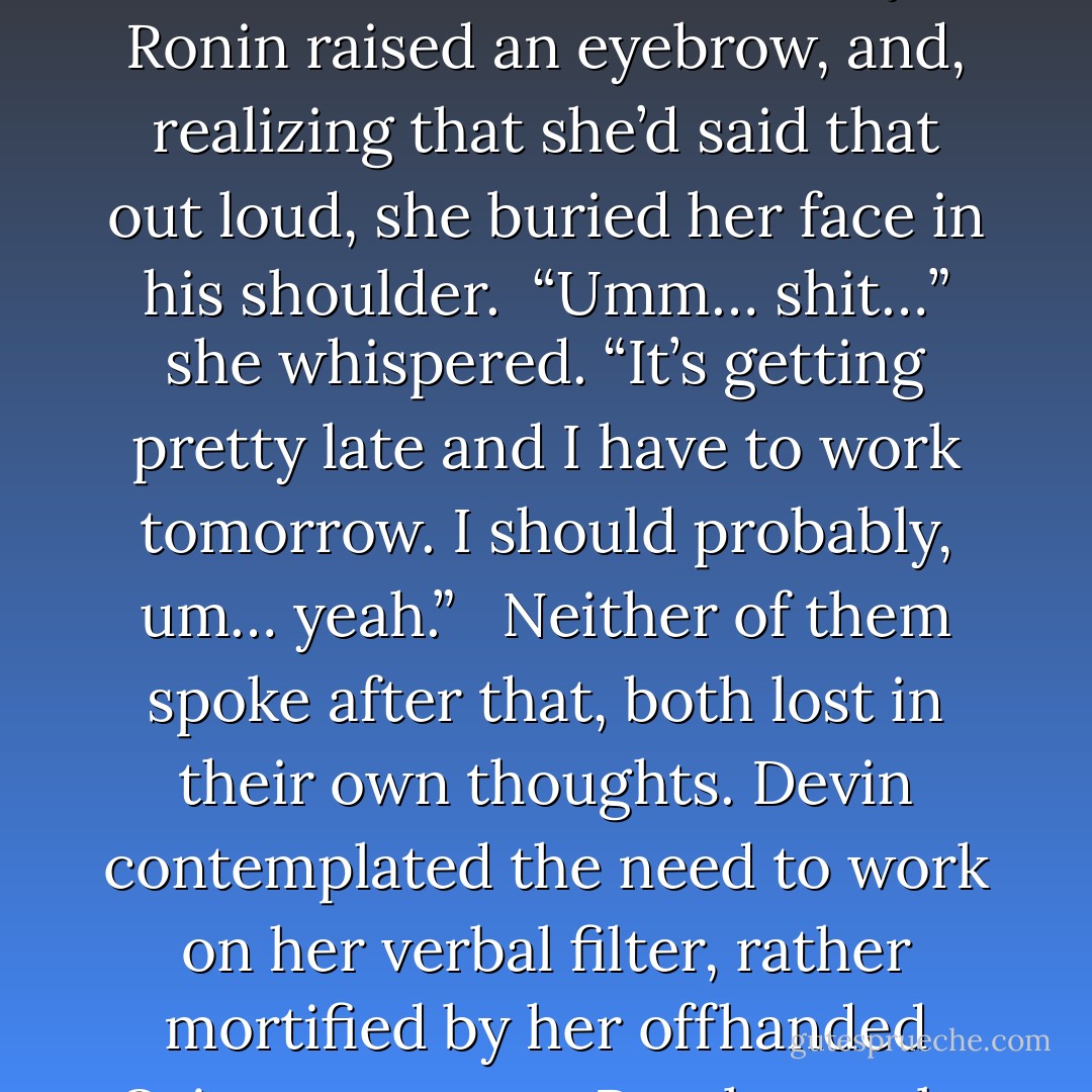 It’s kind of romantic with unrequited love. A big, strong, sexy hero. A fight to the death.” She sighed wistfully. Slowly and thoughtfully, she traced his strong jaw with her fingertip. “You’d make a good Orion,” she murmured absentmindedly.<br /><br />Ronin raised an eyebrow, and, realizing that she’d said that out loud, she buried her face in his shoulder.<br /><br />“Umm… shit…” she whispered. “It’s getting pretty late and I have to work tomorrow. I should probably, um… yeah.” <br /><br />Neither of them spoke after that, both lost in their own thoughts. Devin contemplated the need to work on her verbal filter, rather mortified by her offhanded Orion comment. But, honestly, Ronin was exactly how she pictured Orion when she was a little girl. Big and stoic, muscular with a strong jaw, a fierce build. A mighty Greek hero. - Sibylla Matilde