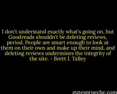 I don't understand exactly what's going on, but Goodreads shouldn't be deleting reviews, period. People are smart enough to look at them on their own and make up their mind, and deleting reviews undermines the integrity of the site. - Brett J. Talley
