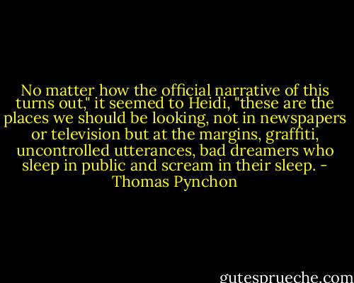 No matter how the official narrative of this turns out," it seemed to Heidi, "these are the places we should be looking, not in newspapers or television but at the margins, graffiti, uncontrolled utterances, bad dreamers who sleep in public and scream in their sleep. - Thomas Pynchon
