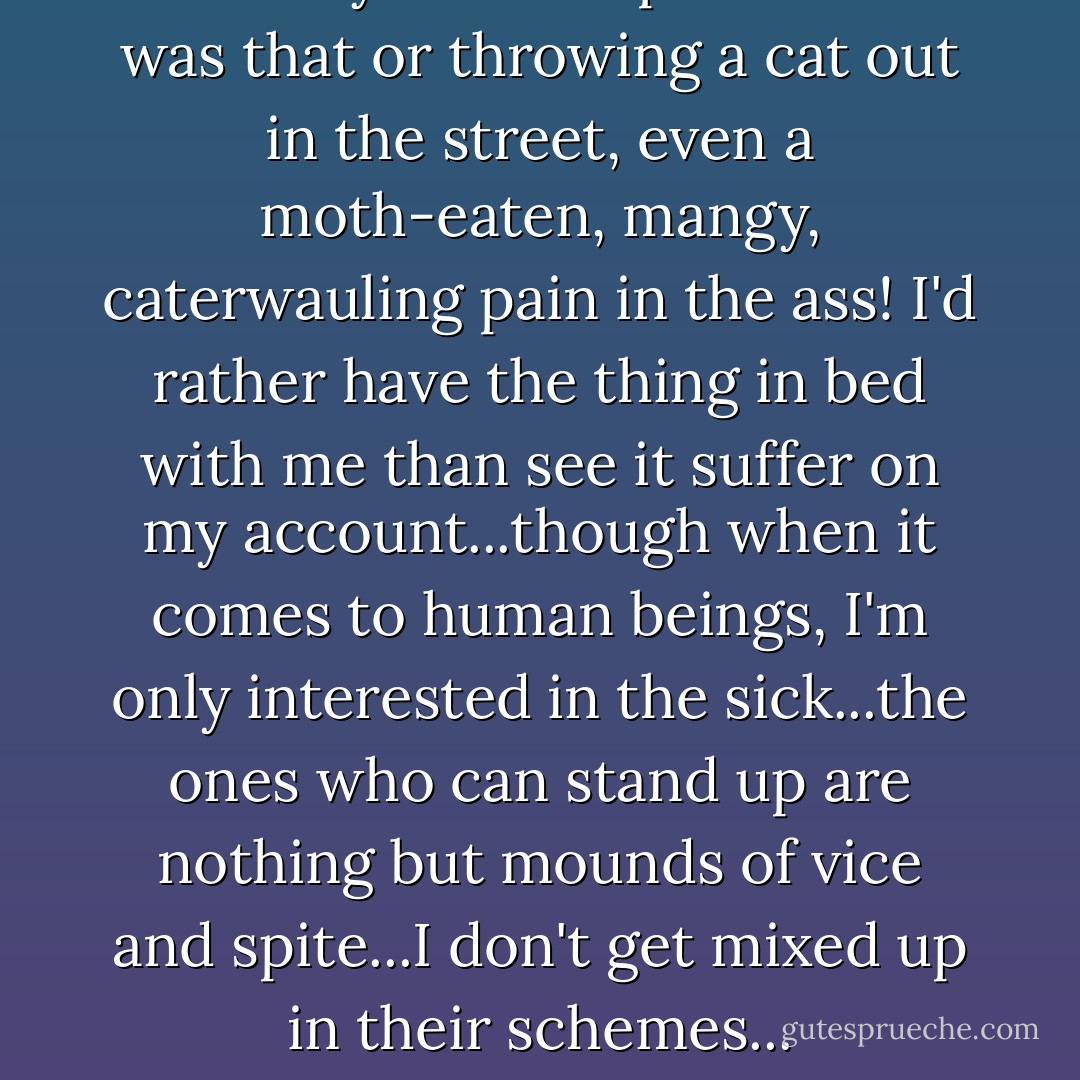 I'd take cyanide no problem if it was that or throwing a cat out in the street, even a moth-eaten, mangy, caterwauling pain in the ass! I'd rather have the thing in bed with me than see it suffer on my account...though when it comes to human beings, I'm only interested in the sick...the ones who can stand up are nothing but mounds of vice and spite...I don't get mixed up in their schemes... - Louis-Ferdinand Céline