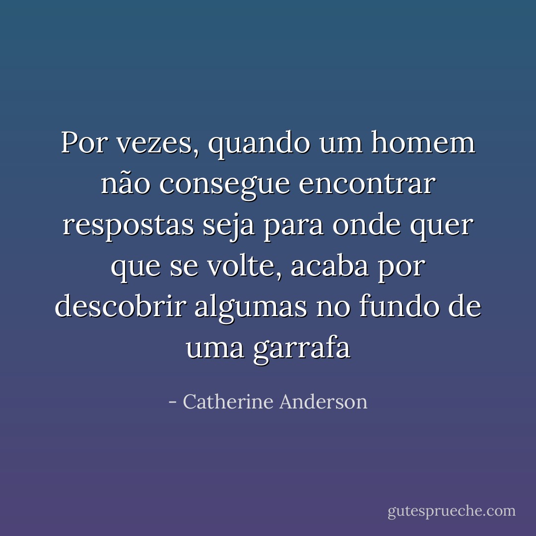 Por vezes, quando um homem não consegue encontrar respostas seja para onde quer que se volte, acaba por descobrir algumas no fundo de uma garrafa - Catherine Anderson