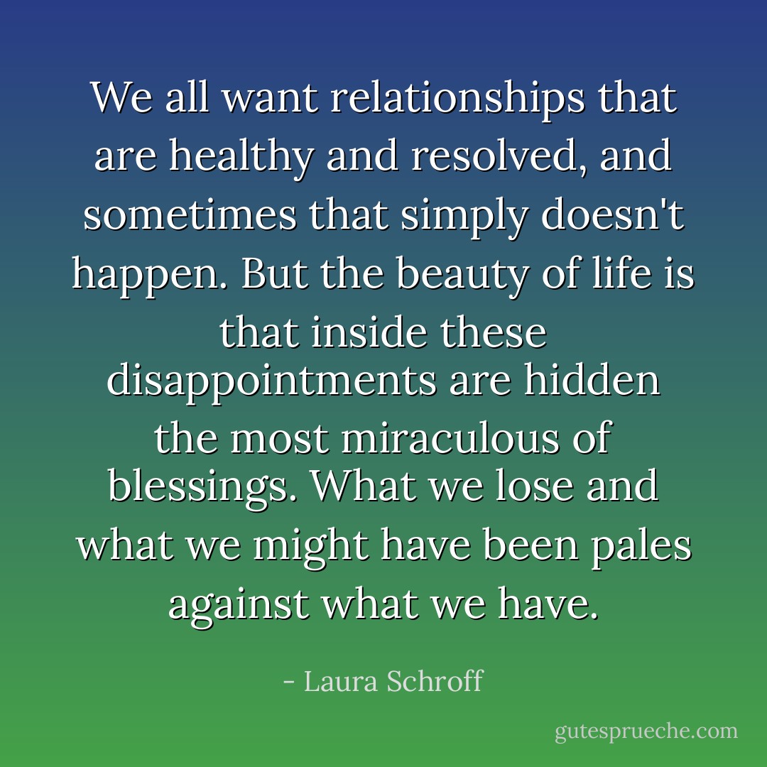We all want relationships that are healthy and resolved, and sometimes that simply doesn't happen. But the beauty of life is that inside these disappointments are hidden the most miraculous of blessings. What we lose and what we might have been pales against what we have. - Laura Schroff