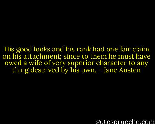 His good looks and his rank had one fair claim on his attachment; since to them he must have owed a wife of very superior character to any thing deserved by his own. - Jane Austen