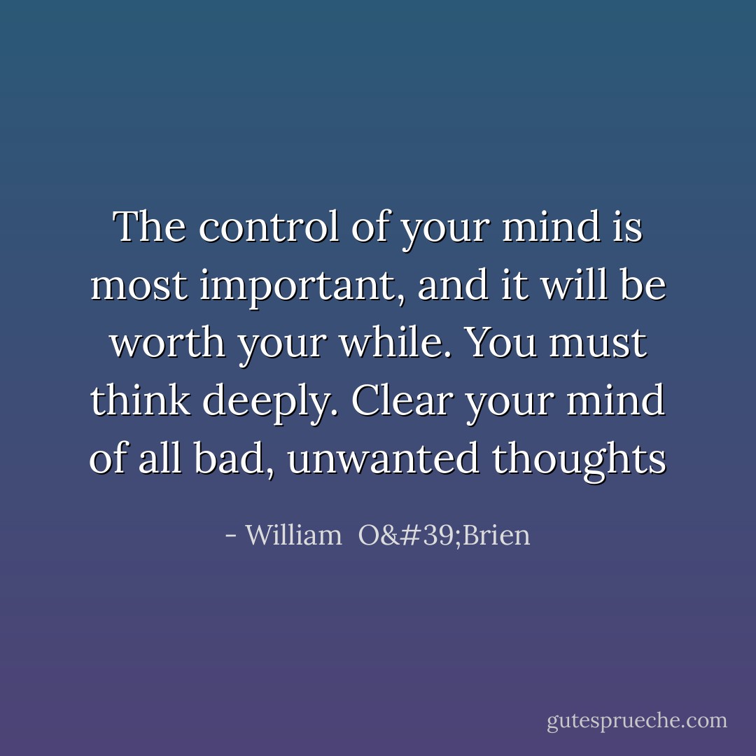 The control of your mind is most important, and it will be worth your while. You must think deeply. Clear your mind of all bad, unwanted thoughts - William  O'Brien